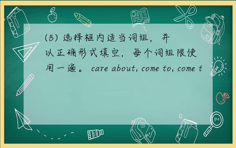 (B) 选择框内适当词组，并以正确形式填空，每个词组限使用一遍。 care about, come to, come t