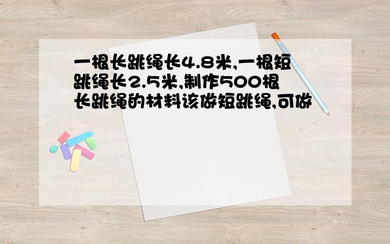 一根长跳绳长4.8米,一根短跳绳长2.5米,制作500根长跳绳的材料该做短跳绳,可做