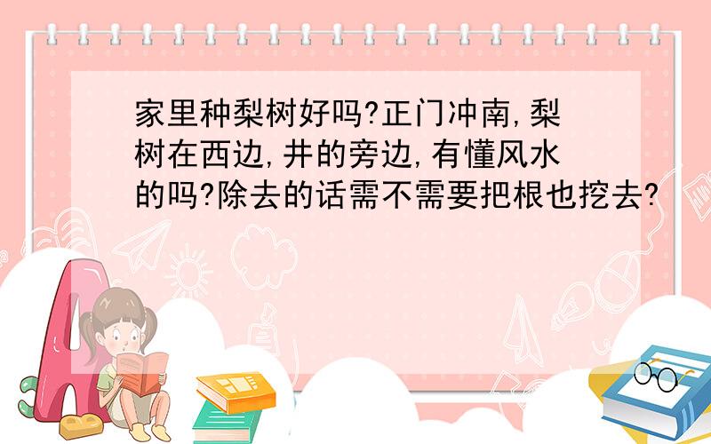 家里种梨树好吗?正门冲南,梨树在西边,井的旁边,有懂风水的吗?除去的话需不需要把根也挖去?