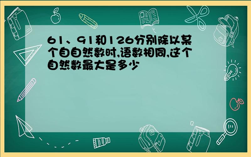 61、91和126分别除以某个自自然数时,语数相同,这个自然数最大是多少