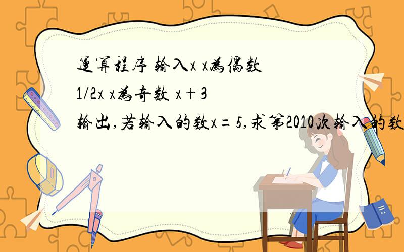 运算程序 输入x x为偶数 1/2x x为奇数 x+3 输出,若输入的数x=5,求第2010次输入的数是多少?