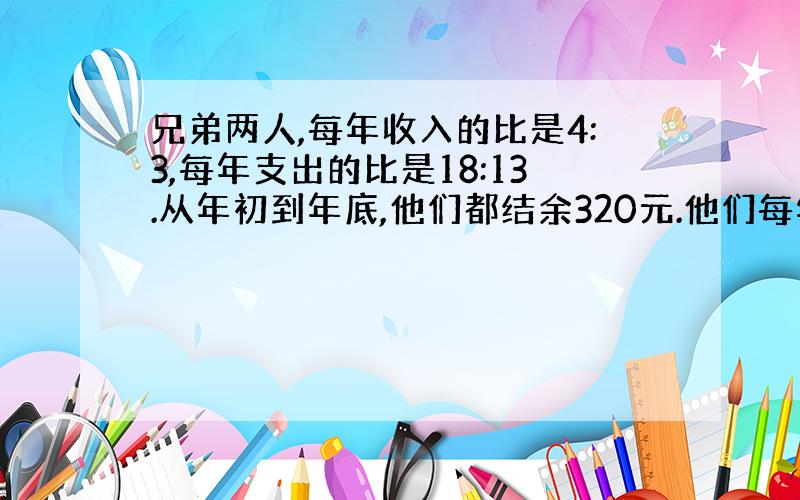 兄弟两人,每年收入的比是4:3,每年支出的比是18:13.从年初到年底,他们都结余320元.他们每年的收入是多少元?