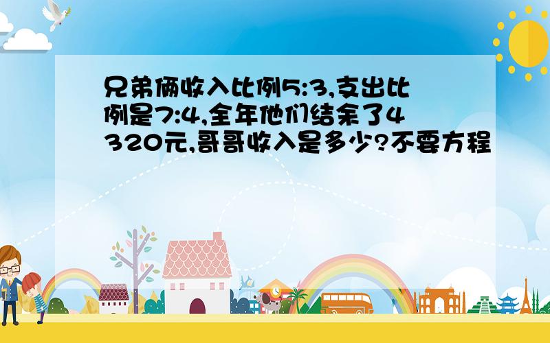 兄弟俩收入比例5:3,支出比例是7:4,全年他们结余了4320元,哥哥收入是多少?不要方程