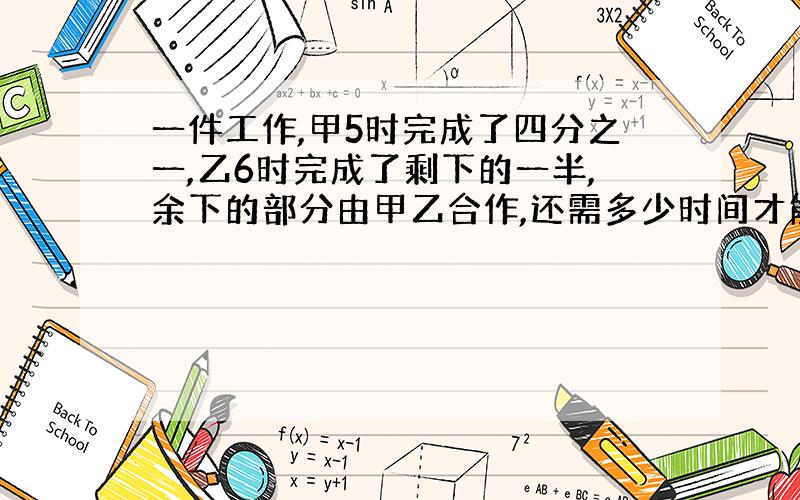 一件工作,甲5时完成了四分之一,乙6时完成了剩下的一半,余下的部分由甲乙合作,还需多少时间才能完成?要方