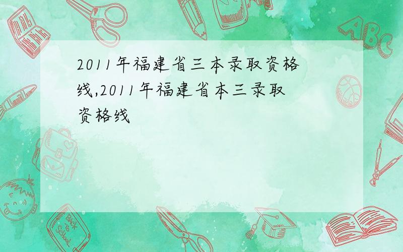 2011年福建省三本录取资格线,2011年福建省本三录取资格线