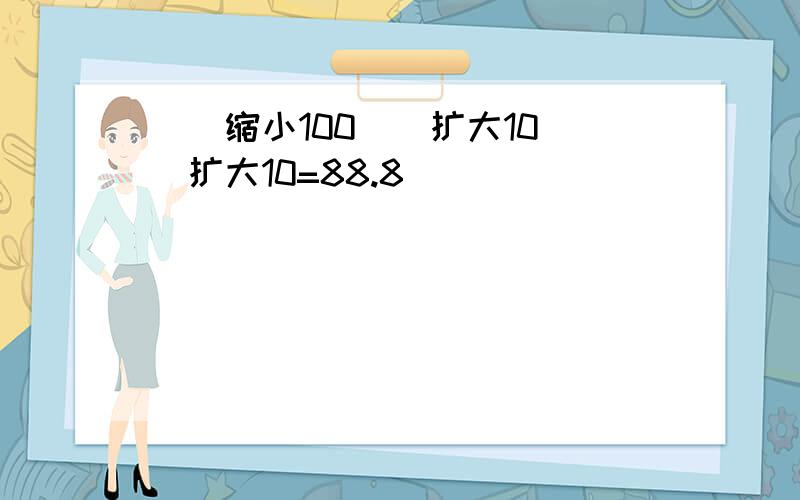 （）缩小100（）扩大10（）扩大10=88.8