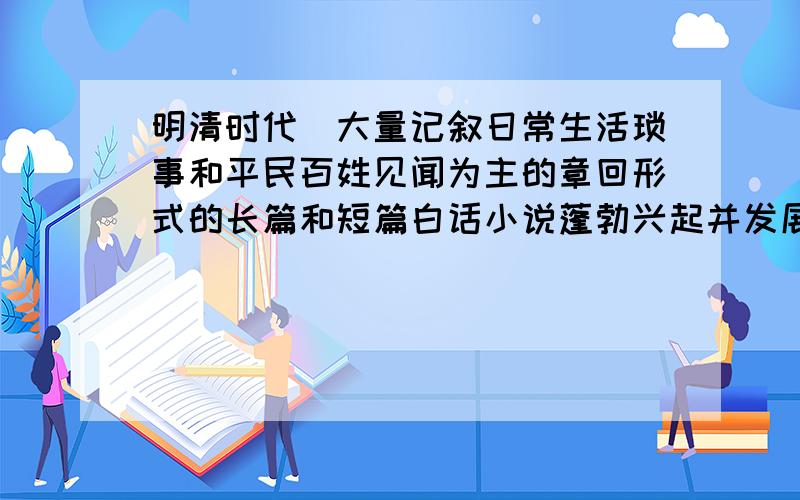 明清时代．大量记叙日常生活琐事和平民百姓见闻为主的章回形式的长篇和短篇白话小说蓬勃兴起并发展。这主要是因为： A．白话文