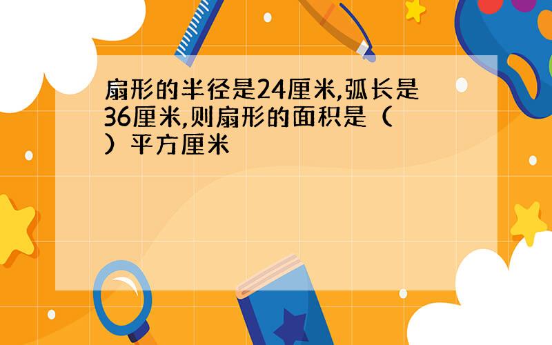 扇形的半径是24厘米,弧长是36厘米,则扇形的面积是（ ）平方厘米