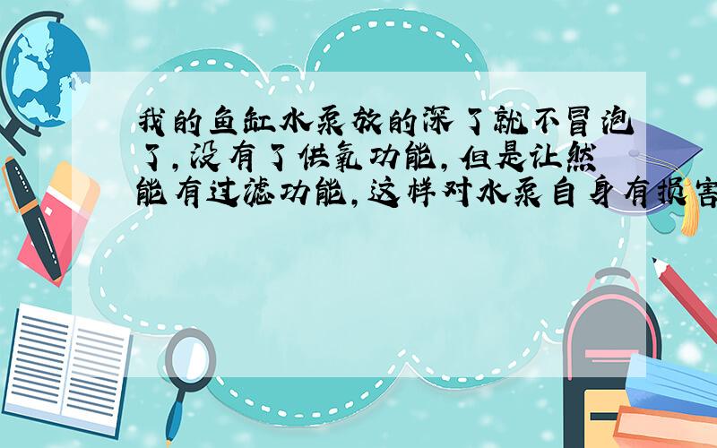 我的鱼缸水泵放的深了就不冒泡了,没有了供氧功能,但是让然能有过滤功能,这样对水泵自身有损害么?