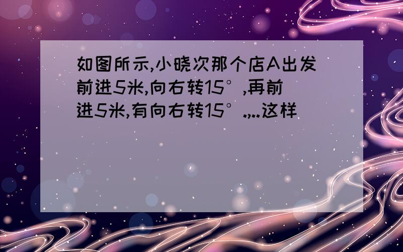 如图所示,小晓次那个店A出发前进5米,向右转15°,再前进5米,有向右转15°.,..这样