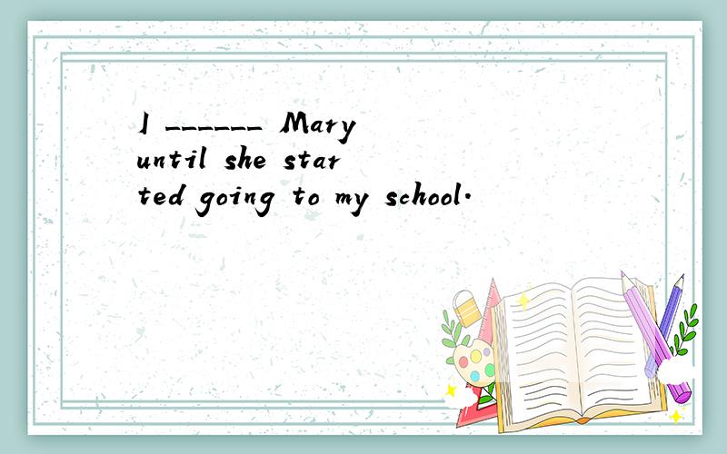 I ______ Mary until she started going to my school.