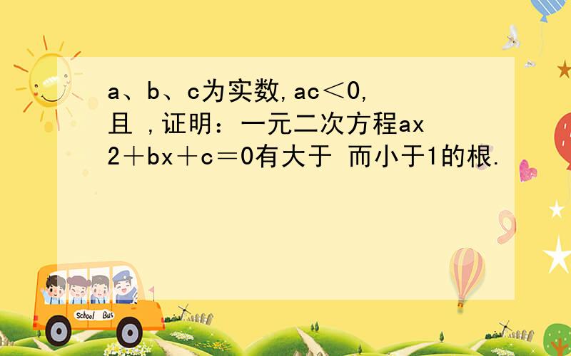 a、b、c为实数,ac＜0,且 ,证明：一元二次方程ax2＋bx＋c＝0有大于 而小于1的根.