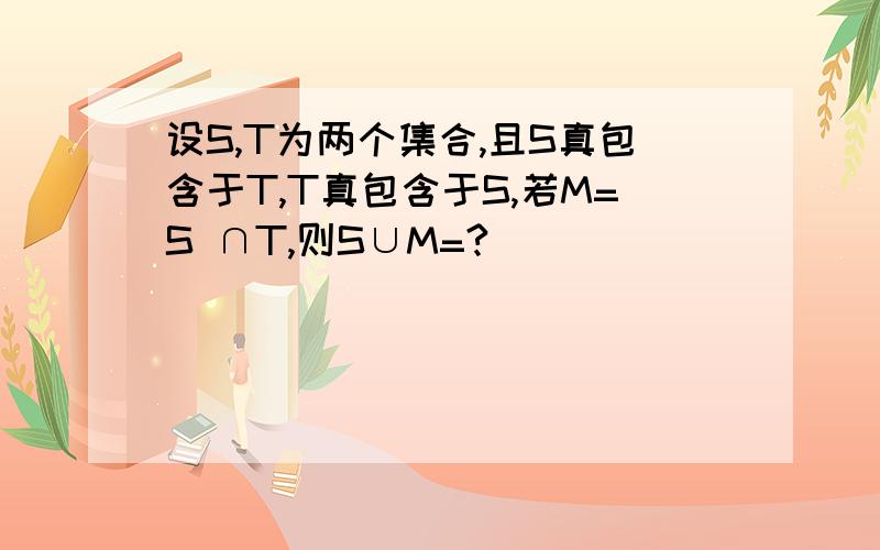 设S,T为两个集合,且S真包含于T,T真包含于S,若M=S ∩T,则S∪M=?