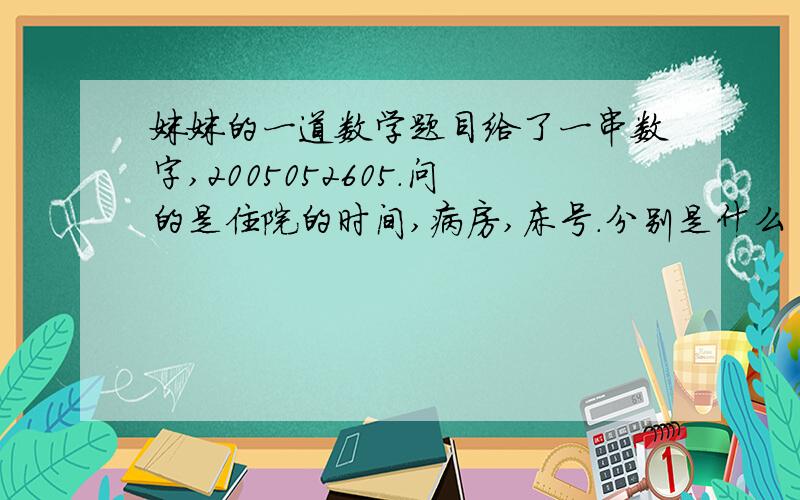 妹妹的一道数学题目给了一串数字,2005052605.问的是住院的时间,病房,床号.分别是什么