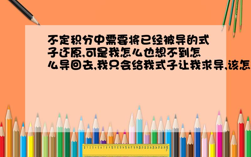 不定积分中需要将已经被导的式子还原,可是我怎么也想不到怎么导回去,我只会给我式子让我求导,该怎么办啊?