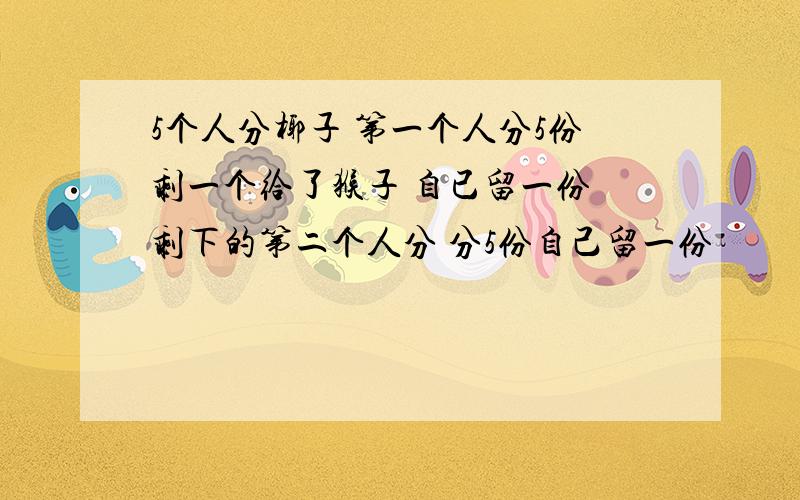 5个人分椰子 第一个人分5份剩一个给了猴子 自已留一份 剩下的第二个人分 分5份自己留一份