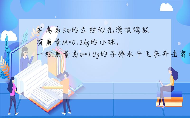 在高为5m的立柱的光滑顶端放有质量M=0.2kg的小球,一粒质量为m=10g的子弹水平飞来并击穿小球,小球和子弹落地地点