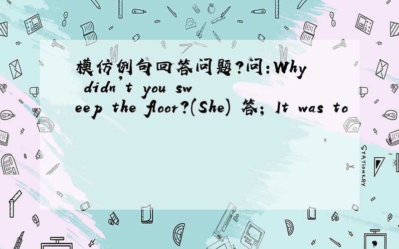 模仿例句回答问题?问:Why didn't you sweep the floor?(She) 答; It was to