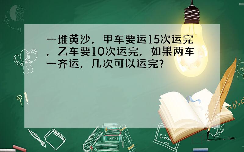 一堆黄沙，甲车要运15次运完，乙车要10次运完，如果两车一齐运，几次可以运完？