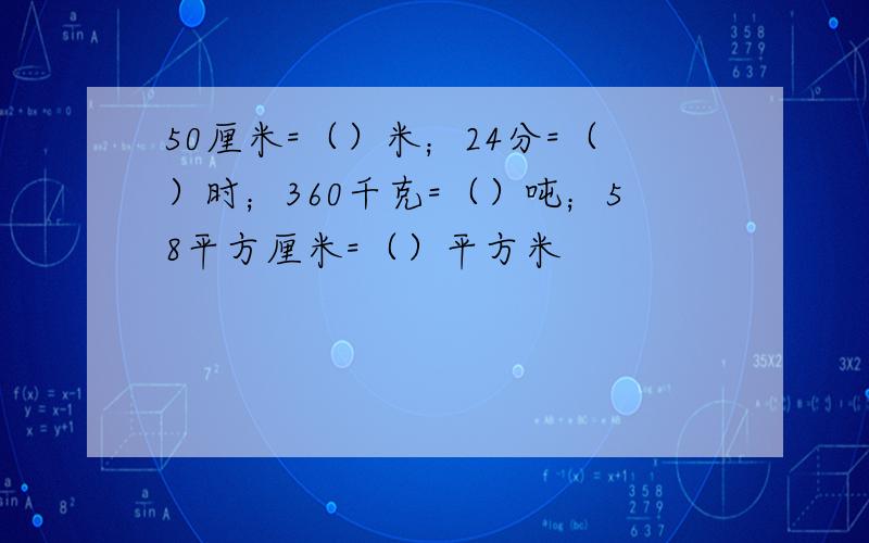 50厘米=（）米；24分=（）时；360千克=（）吨；58平方厘米=（）平方米