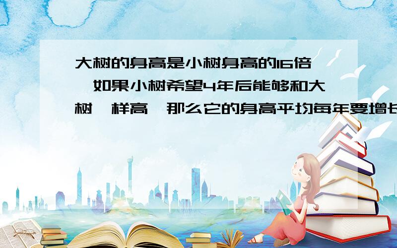 大树的身高是小树身高的16倍,如果小树希望4年后能够和大树一样高,那么它的身高平均每年要增长到上一年的