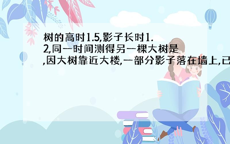 树的高时1.5,影子长时1.2,同一时间测得另一棵大树是,因大树靠近大楼,一部分影子落在墙上,已知地面上