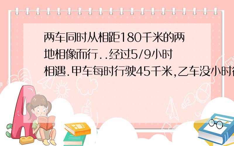 两车同时从相距180千米的两地相像而行..经过5/9小时相遇.甲车每时行驶45千米,乙车没小时行驶多少千米