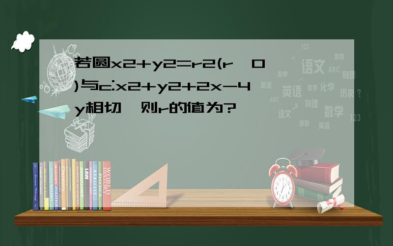 若圆x2+y2=r2(r>0)与c:x2+y2+2x-4y相切,则r的值为?