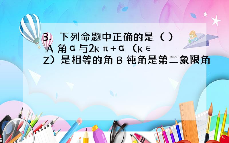 3．下列命题中正确的是（ ） A 角α与2kπ+α（k∈Z）是相等的角 B 钝角是第二象限角