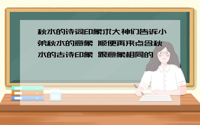 秋水的诗词印象求大神们告诉小弟秋水的意象 顺便再来点含秋水的古诗印象 跟意象相同的