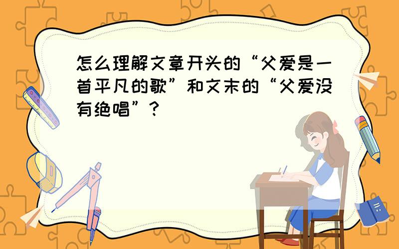 怎么理解文章开头的“父爱是一首平凡的歌”和文末的“父爱没有绝唱”?