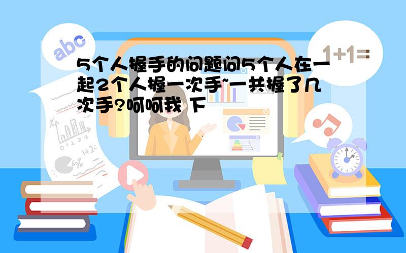 5个人握手的问题问5个人在一起2个人握一次手~一共握了几次手?呵呵我 下