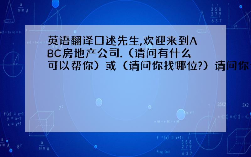 英语翻译口述先生,欢迎来到ABC房地产公司.（请问有什么可以帮你）或（请问你找哪位?）请问你贵姓?噢,麻烦你稍等一下,我