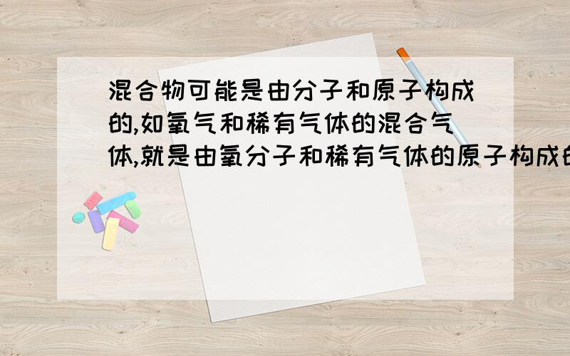 混合物可能是由分子和原子构成的,如氧气和稀有气体的混合气体,就是由氧分子和稀有气体的原子构成的.这句话对否（稀有气体不是