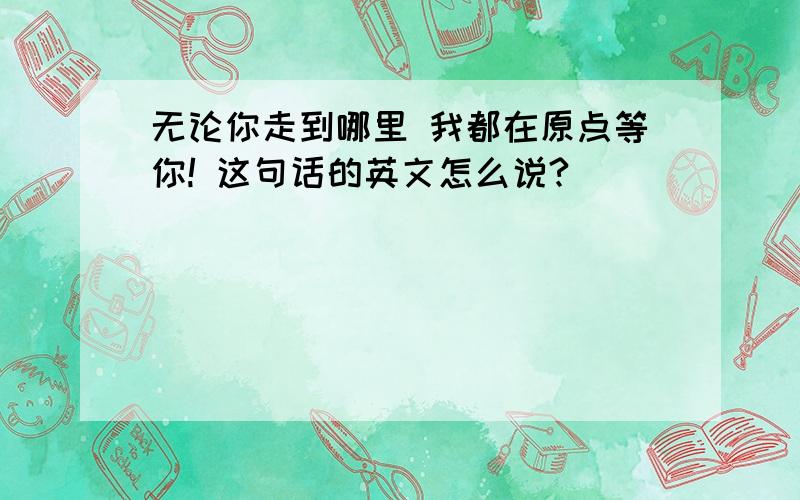 无论你走到哪里 我都在原点等你! 这句话的英文怎么说?