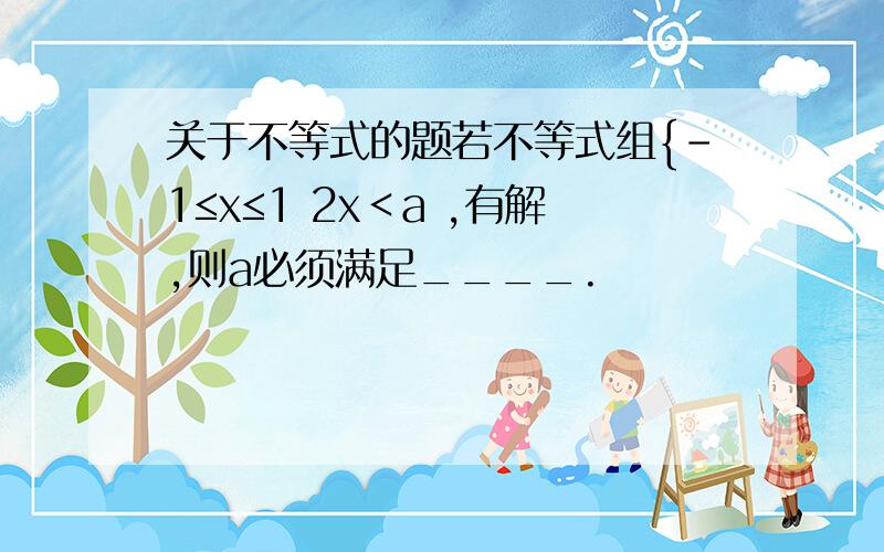 关于不等式的题若不等式组{-1≤x≤1 2x＜a ,有解,则a必须满足____.