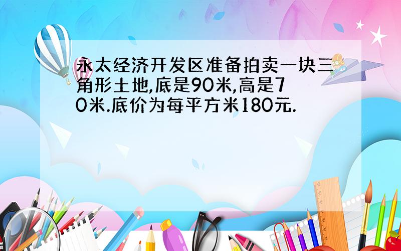 永太经济开发区准备拍卖一块三角形土地,底是90米,高是70米.底价为每平方米180元.