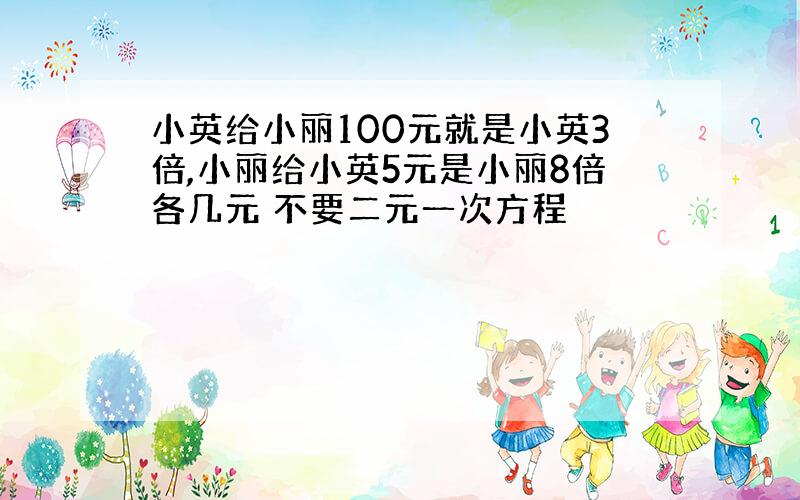 小英给小丽100元就是小英3倍,小丽给小英5元是小丽8倍各几元 不要二元一次方程