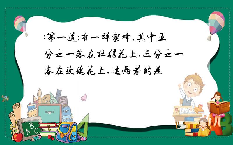 :第一道：有一群蜜蜂,其中五分之一落在杜绢花上,三分之一落在玫瑰花上,这两者的差