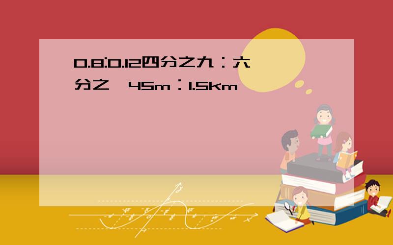 0.8:0.12四分之九：六分之一45m：1.5km