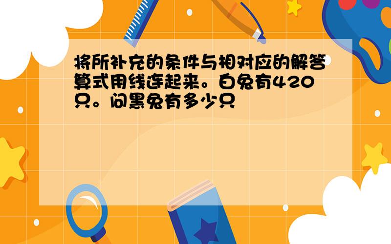 将所补充的条件与相对应的解答算式用线连起来。白兔有420只。问黑兔有多少只