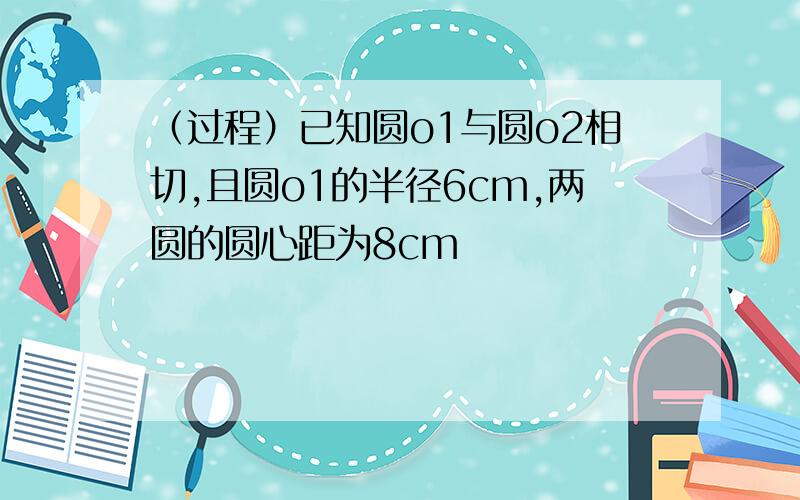 （过程）已知圆o1与圆o2相切,且圆o1的半径6cm,两圆的圆心距为8cm