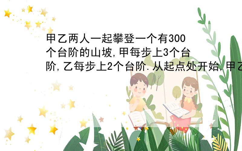 甲乙两人一起攀登一个有300个台阶的山坡,甲每步上3个台阶,乙每步上2个台阶.从起点处开始,甲乙走完这段共踏了多少个台阶