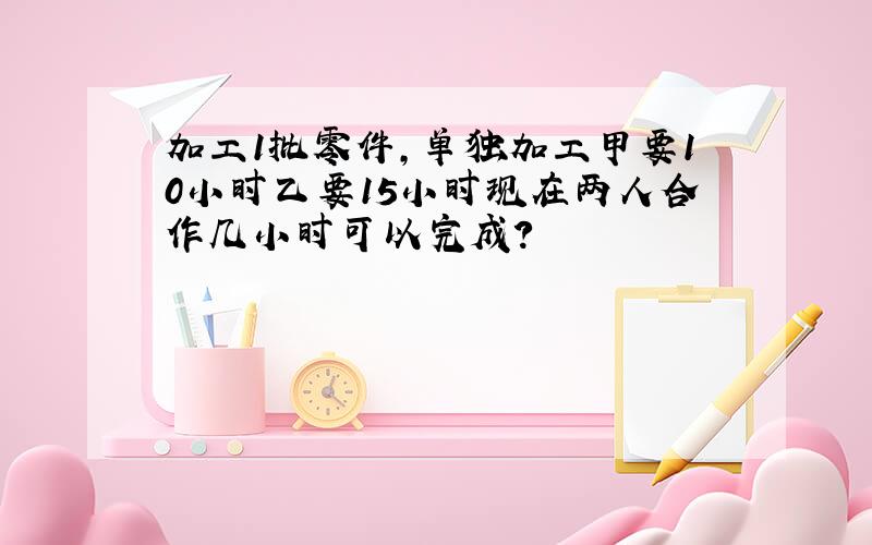 加工1批零件,单独加工甲要10小时乙要15小时现在两人合作几小时可以完成?