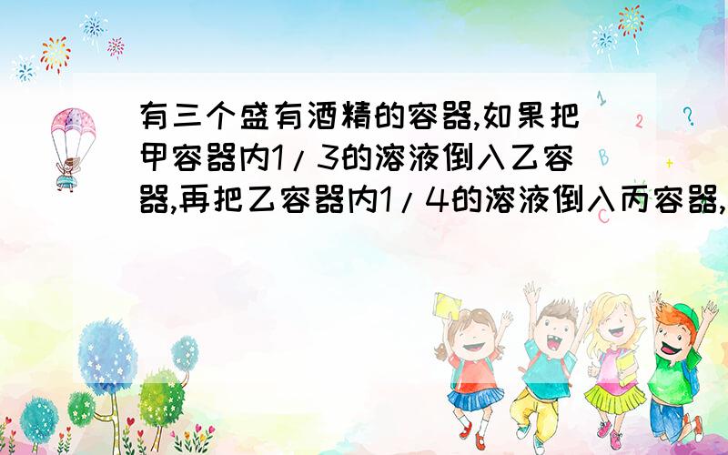 有三个盛有酒精的容器,如果把甲容器内1/3的溶液倒入乙容器,再把乙容器内1/4的溶液倒入丙容器,最后把丙容器内的1/10