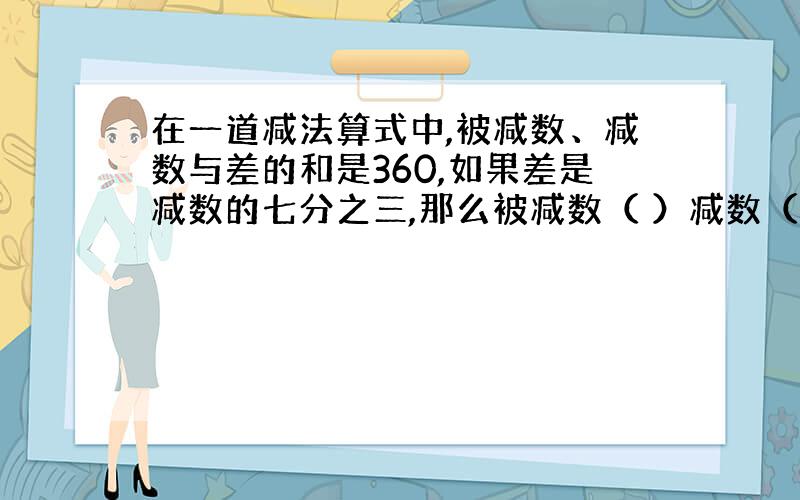 在一道减法算式中,被减数、减数与差的和是360,如果差是减数的七分之三,那么被减数（ ）减数（ ）