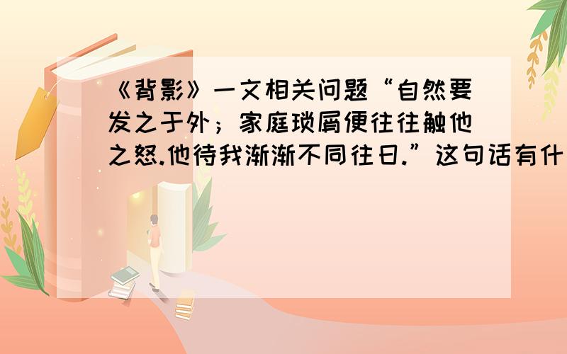 《背影》一文相关问题“自然要发之于外；家庭琐屑便往往触他之怒.他待我渐渐不同往日.”这句话有什么含意?