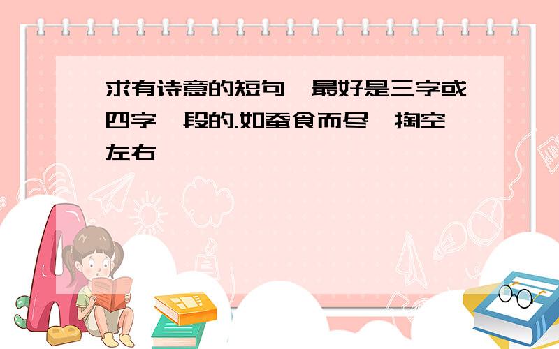 求有诗意的短句,最好是三字或四字一段的.如蚕食而尽,掏空左右