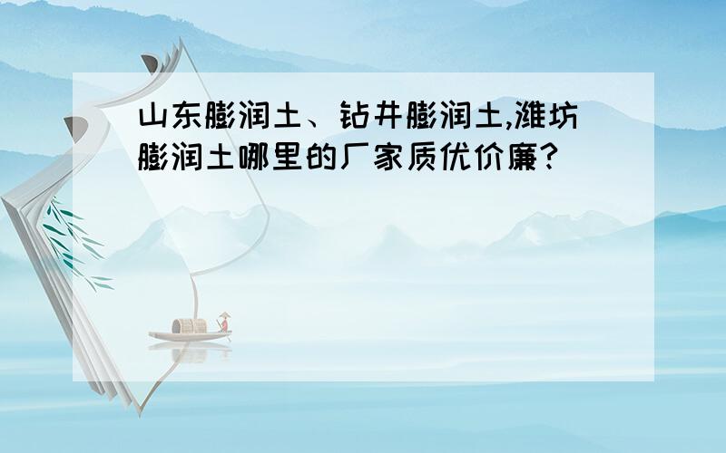 山东膨润土、钻井膨润土,潍坊膨润土哪里的厂家质优价廉?