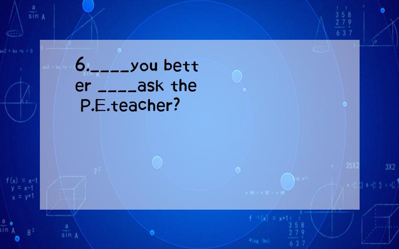 6.____you better ____ask the P.E.teacher?